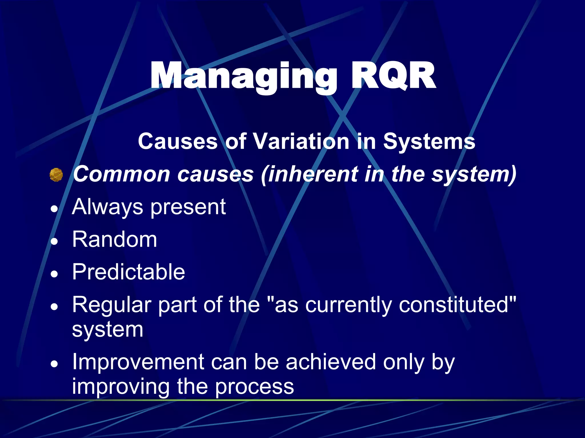 Managing RQR
Causes of Variation in Systems
Common causes (inherent in the system)
 Always present
 Random
 Predictable
 Regular part of the "as currently constituted"
system
 Improvement can be achieved only by
improving the process
 