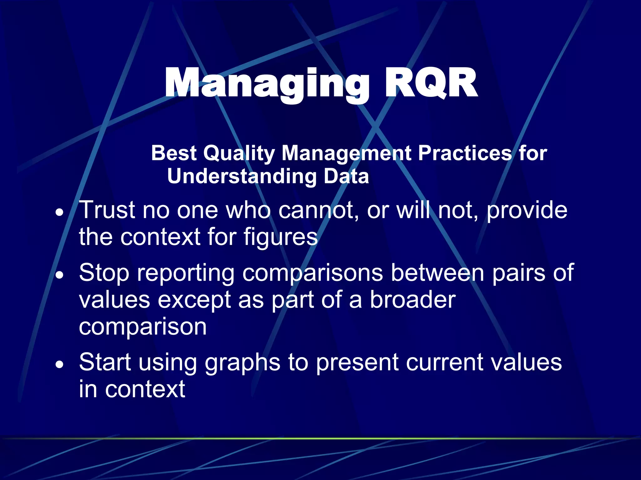 Managing RQR
Best Quality Management Practices for
Understanding Data
 Trust no one who cannot, or will not, provide
the context for figures
 Stop reporting comparisons between pairs of
values except as part of a broader
comparison
 Start using graphs to present current values
in context
 