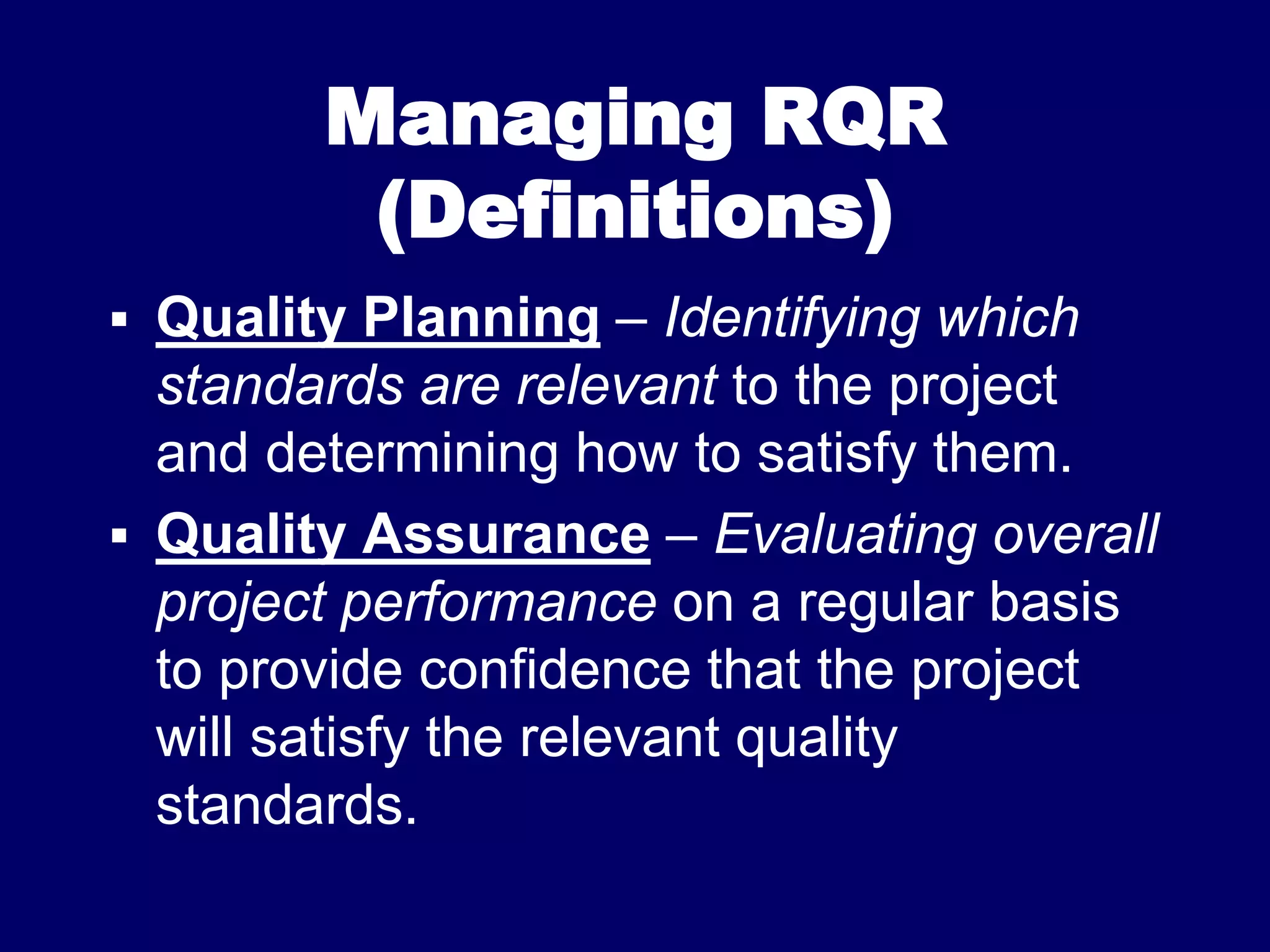 Managing RQR
(Definitions)
 Quality Planning – Identifying which
standards are relevant to the project
and determining how to satisfy them.
 Quality Assurance – Evaluating overall
project performance on a regular basis
to provide confidence that the project
will satisfy the relevant quality
standards.
 
