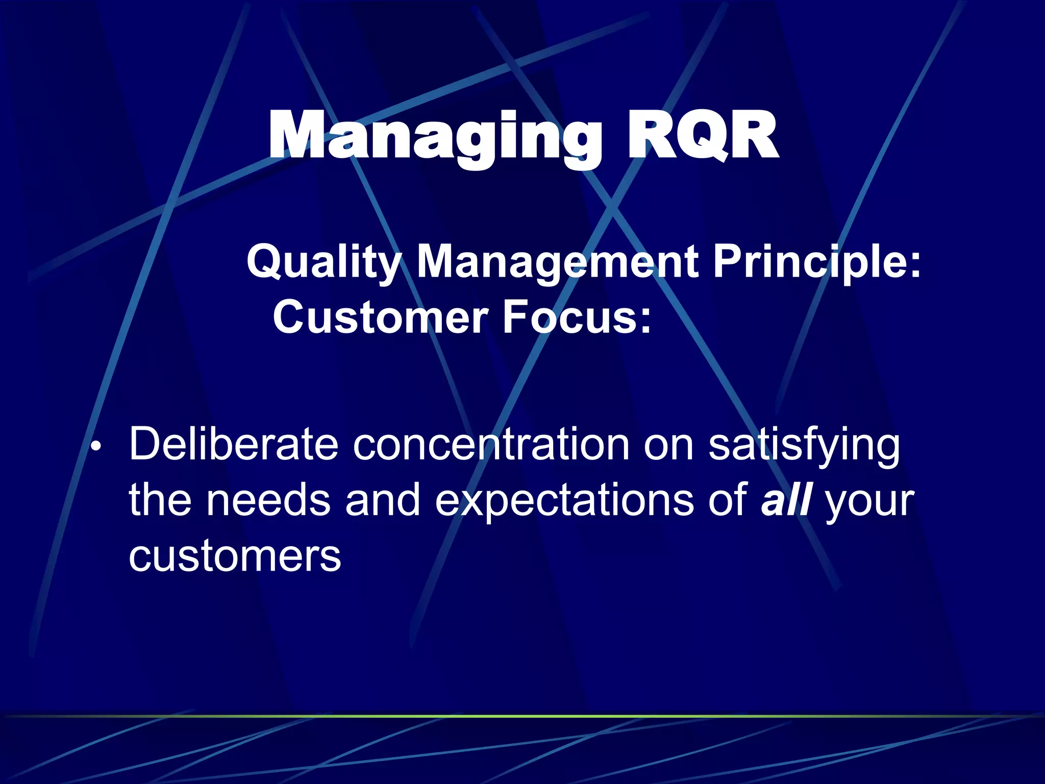 Managing RQR
Quality Management Principle:
Customer Focus:
• Deliberate concentration on satisfying
the needs and expectations of all your
customers
 