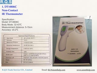 1. DT-8806C
Non-Contact
IR Thermometer
Specification :
Model: DT-8806C
Body Mode: 32-43℃
Measurement distance: 5-15cm
Accuracy: ±0.2℃
R.Q.S Trade Service CO., Limited Email: KC@aismthelp.com www.aismthelp.com
 