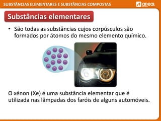 SUBSTÂNCIAS ELEMENTARES E SUBSTÂNCIAS COMPOSTAS
• São todas as substâncias cujos corpúsculos são
formados por átomos do mesmo elemento químico.
O xénon (Xe) é uma substância elementar que é
utilizada nas lâmpadas dos faróis de alguns automóveis.
Substâncias elementares
 