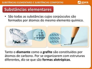 SUBSTÂNCIAS ELEMENTARES E SUBSTÂNCIAS COMPOSTAS
Tanto o diamante como a grafite são constituídos por
átomos de carbono. Por se organizarem com estruturas
diferentes, diz-se que são formas alotrópicas.
Substâncias elementares
• São todas as substâncias cujos corpúsculos são
formados por átomos do mesmo elemento químico.
 
