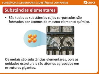 SUBSTÂNCIAS ELEMENTARES E SUBSTÂNCIAS COMPOSTAS
Os metais são substâncias elementares, pois as
unidades estruturais são átomos agrupados em
estruturas gigantes.
Substâncias elementares
• São todas as substâncias cujos corpúsculos são
formados por átomos do mesmo elemento químico.
 