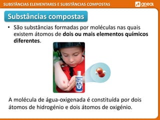 SUBSTÂNCIAS ELEMENTARES E SUBSTÂNCIAS COMPOSTAS
• São substâncias formadas por moléculas nas quais
existem átomos de dois ou mais elementos químicos
diferentes.
Substâncias compostas
A molécula de água-oxigenada é constituída por dois
átomos de hidrogénio e dois átomos de oxigénio.
 
