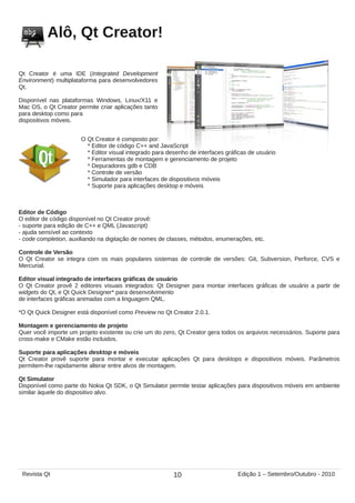 Alô, Qt Creator!
Qt Creator é uma IDE (Integrated Development
Environment) multiplataforma para desenvolvedores
Qt.
Disponível nas plataformas Windows, Linux/X11 e
Mac OS, o Qt Creator permite criar aplicações tanto
para desktop como para
dispositivos móveis.
O Qt Creator é composto por:
* Editor de código C++ and JavaScript
* Editor visual integrado para desenho de interfaces gráficas de usuário
* Ferramentas de montagem e gerenciamento de projeto
* Depuradores gdb e CDB
* Controle de versão
* Simulador para interfaces de dispositivos móveis
* Suporte para aplicações desktop e móveis
Editor de Código
O editor de código disponível no Qt Creator provê:
- suporte para edição de C++ e QML (Javascript)
- ajuda sensível ao contexto
- code completion, auxiliando na digitação de nomes de classes, métodos, enumerações, etc.
Controle de Versão
O Qt Creator se integra com os mais populares sistemas de controle de versões: Git, Subversion, Perforce, CVS e
Mercurial.
Editor visual integrado de interfaces gráficas de usuário
O Qt Creator provê 2 editores visuais integrados: Qt Designer para montar interfaces gráficas de usuário a partir de
widgets do Qt, e Qt Quick Designer* para desenvolvimento
de interfaces gráficas animadas com a linguagem QML.
*O Qt Quick Designer está disponível como Preview no Qt Creator 2.0.1.
Montagem e gerenciamento de projeto
Quer você importe um projeto existente ou crie um do zero, Qt Creator gera todos os arquivos necessários. Suporte para
cross-make e CMake estão incluidos.
Suporte para aplicações desktop e móveis
Qt Creator provê suporte para montar e executar aplicações Qt para desktops e dispositivos móveis. Parâmetros
permitem-lhe rapidamente alterar entre alvos de montagem.
Qt Simulator
Disponível como parte do Nokia Qt SDK, o Qt Simulator permite testar aplicações para dispositivos móveis em ambiente
similar àquele do dispositivo alvo.
10Revista Qt Edição 1 – Setembro/Outubro - 2010
 