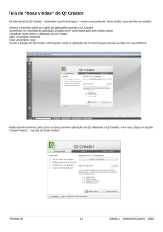 Na tela inicial do Qt Creator - mostrada na próxima figura – existe uma janela de “boas vindas” que permite ao usuário:
Acesso a tutoriais sobre a criação de aplicações usando o Qt Creator
Selecionar um exemplo de aplicação Qt para servir como base para um projeto nosso
Visualizar dicas sobre a utilização do Qt Creator
Abrir um projeto existente
Criar um projeto novo
Enviar à equipe do Qt Creator informações sobre a utilização da ferramenta que possam auxiliar em sua melhoria
Tela de “boas vindas” do Qt Creator
Neste tutorial veremos como criar a nossa primeira aplicação em Qt utilizando o Qt Creator. Para isso, clique na opção
“Create Project...” na tela de “boas vindas”.
11Revista Qt Edição 1 – Setembro/Outubro - 2010
 