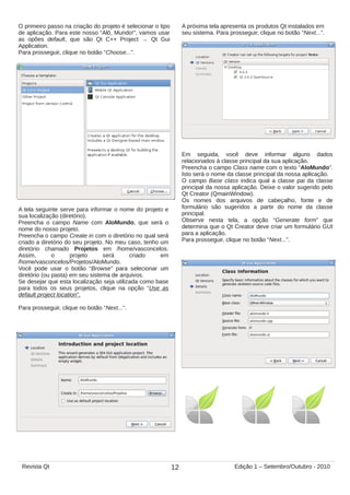 O primeiro passo na criação do projeto é selecionar o tipo
de aplicação. Para este nosso “Alô, Mundo!”, vamos usar
as opões default, que são Qt C++ Project → Qt Gui
Application.
Para prosseguir, clique no botão “Choose...”.
A tela seguinte serve para informar o nome do projeto e
sua localização (diretório).
Preencha o campo Name com AloMundo, que será o
nome do nosso projeto.
Preencha o campo Create in com o diretório no qual será
criado a diretório do seu projeto. No meu caso, tenho um
diretório chamado Projetos em /home/vasconcelos.
Assim, o projeto será criado em
/home/vasconcelos/Projetos/AloMundo.
Você pode usar o botão “Browse” para selecionar um
diretório (ou pasta) em seu sistema de arquivos.
Se desejar que esta localização seja utilizada como base
para todos os seus projetos, clique na opção “Use as
default project location”.
Para prosseguir, clique no botão “Next...”.
A próxima tela apresenta os produtos Qt instalados em
seu sistema. Para prosseguir, clique no botão “Next...”.
Em seguida, você deve informar alguns dados
relacionados à classe principal da sua aplicação.
Preencha o campo Class name com o texto “AloMundo”.
Isto será o nome da classe principal da nossa aplicação.
O campo Base class indica qual a classe pai da classe
principal da nossa aplicação. Deixe o valor sugerido pelo
Qt Creator (QmainWindow).
Os nomes dos arquivos de cabeçalho, fonte e de
formulário são sugeridos a partir do nome da classe
principal.
Observe nesta tela, a opção “Generate form” que
determina que o Qt Creator deve criar um formulário GUI
para a aplicação.
Para prosseguir, clique no botão “Next...”.
12Revista Qt Edição 1 – Setembro/Outubro - 2010
 
