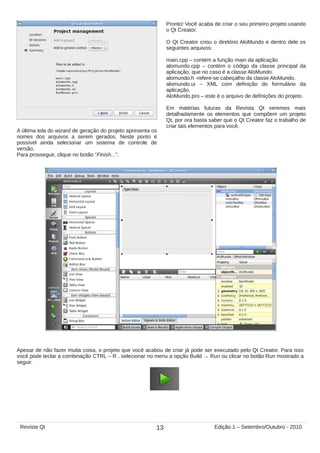 A última tela do wizard de geração do projeto apresenta os
nomes dos arquivos a serem gerados. Neste ponto é
possível ainda selecionar um sistema de controle de
versão.
Para prosseguir, clique no botão “Finish...”.
Pronto! Você acaba de criar o seu primeiro projeto usando
o Qt Creator.
O Qt Creator criou o diretório AloMundo e dentro dele os
seguintes arquivos:
main.cpp – contém a função main da aplicação
alomundo.cpp – contém o código da classe principal da
aplicação, que no caso é a classe AloMundo.
alomundo.h -refere-se cabeçalho da classe AloMundo.
alomundo.ui – XML com definição do formulário da
aplicação.
AloMundo.pro – este é o arquivo de definições do projeto.
Em matérias futuras da Revista Qt veremos mais
detalhadamente os elementos que compõem um projeto
Qt, por ora basta saber que o Qt Creator faz o trabalho de
criar tais elementos para você.
Apesar de não fazer muita coisa, o projeto que você acabou de criar já pode ser executado pelo Qt Creator. Para isso
você pode teclar a combinação CTRL – R , selecionar no menu a opção Build → Run ou clicar no botão Run mostrado a
seguir.
13Revista Qt Edição 1 – Setembro/Outubro - 2010
 