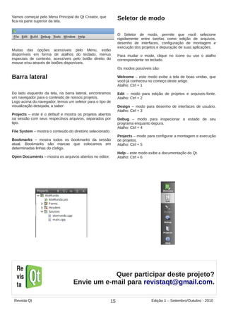 Vamos começar pelo Menu Principal do Qt Creator, que
fica na parte superior da tela.
Muitas das opções acessíveis pelo Menu, estão
disponíveis em forma de atalhos do teclado, menus
especiais de contexto, acessíveis pelo botão direito do
mouse e/ou através de botões disponíveis.
Barra lateral
Do lado esquerdo da tela, na barra lateral, encontramos
um navegador para o conteúdo de nossos projetos.
Logo acima do navegador, temos um seletor para o tipo de
visualização desejada, a saber:
Projects – este é o default e mostra os projetos abertos
na sessão com seus respectivos arquivos, separados por
tipo.
File System – mostra o conteúdo do diretório selecionado.
Bookmarks – mostra todos os bookmarks da sessão
atual. Bookmarks são marcas que colocamos em
determinadas linhas do código.
Open Documents – mostra os arquivos abertos no editor.
Seletor de modo
O Seletor de modo, permite que você selecione
rapidamente entre tarefas como edição de arquivos,
desenho de interfaces, configuração de montagem e
execução dos projetos e depuração de suas aplicações.
Para mudar o modo, clique no ícone ou use o atalho
correspondente no teclado.
Os modos possíveis são:
Welcome – este modo exibe a tela de boas vindas, que
você já conheceu no começo deste artigo.
Atalho: Ctrl + 1
Edit – modo para edição de projetos e arquivos-fonte.
Atalho: Ctrl + 2
Design – modo para desenho de interfaces de usuário.
Atalho: Ctrl + 3
Debug – modo para inspecionar o estado de seu
programa enquanto depura.
Atalho: Ctrl + 4
Projects – modo para configurar a montagem e execução
de projetos.
Atalho: Ctrl + 5
Help – este modo exibe a documentação do Qt.
Atalho: Ctrl + 6
15Revista Qt Edição 1 – Setembro/Outubro - 2010
Quer participar deste projeto?
Envie um e-mail para revistaqt@gmail.com.
 