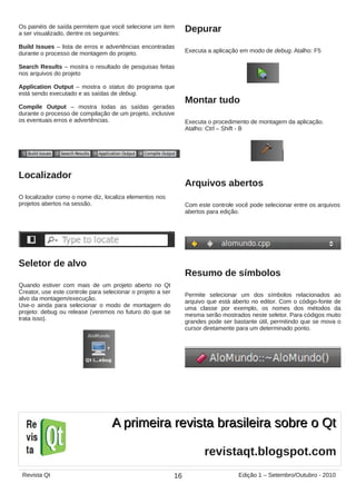 Os painéis de saída permitem que você selecione um item
a ser visualizado, dentre os seguintes:
Build Issues – lista de erros e advertências encontradas
durante o processo de montagem do projeto.
Search Results – mostra o resultado de pesquisas feitas
nos arquivos do projeto
Application Output – mostra o status do programa que
está sendo executado e as saídas de debug.
Compile Output – mostra todas as saídas geradas
durante o processo de compilação de um projeto, inclusive
os eventuais erros e advertências.
Localizador
O localizador como o nome diz, localiza elementos nos
projetos abertos na sessão.
Seletor de alvo
Quando estiver com mais de um projeto aberto no Qt
Creator, use este controle para selecionar o projeto a ser
alvo da montagem/execução.
Use-o ainda para selecionar o modo de montagem do
projeto: debug ou release (veremos no futuro do que se
trata isso).
Depurar
Executa a aplicação em modo de debug. Atalho: F5
Montar tudo
Executa o procedimento de montagem da aplicação.
Atalho: Ctrl – Shift - B
Arquivos abertos
Com este controle você pode selecionar entre os arquivos
abertos para edição.
Resumo de símbolos
Permite selecionar um dos símbolos relacionados ao
arquivo que está aberto no editor. Com o código-fonte de
uma classe por exemplo, os nomes dos métodos da
mesma serão mostrados neste seletor. Para códigos muito
grandes pode ser bastante útil, permitindo que se mova o
cursor diretamente para um determinado ponto.
16Revista Qt Edição 1 – Setembro/Outubro - 2010
revistaqt.blogspot.com
A primeira revista brasileira sobre o QtA primeira revista brasileira sobre o Qt
 