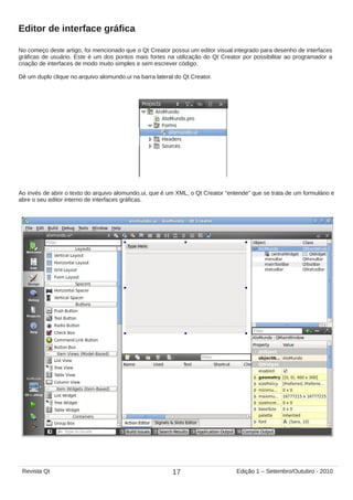 Editor de interface gráfica
No começo deste artigo, foi mencionado que o Qt Creator possui um editor visual integrado para desenho de interfaces
gráficas de usuário. Este é um dos pontos mais fortes na utilização do Qt Creator por possibilitar ao programador a
criação de interfaces de modo muito simples e sem escrever código.
Dê um duplo clique no arquivo alomundo.ui na barra lateral do Qt Creator.
Ao invés de abrir o texto do arquivo alomundo.ui, que é um XML, o Qt Creator “entende” que se trata de um formulário e
abre o seu editor interno de interfaces gráficas.
17Revista Qt Edição 1 – Setembro/Outubro - 2010
 