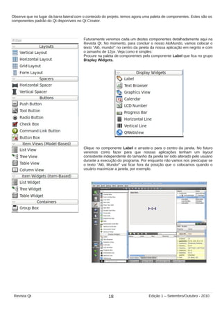 Observe que no lugar da barra lateral com o conteúdo do projeto, temos agora uma paleta de componentes. Estes são os
componentes padrão do Qt disponíveis no Qt Creator.
Futuramente veremos cada um destes componentes detalhadamente aqui na
Revista Qt. No momento, para concluir o nosso AloMundo, vamos colocar o
texto “Alô, mundo!” no centro da janela da nossa aplicação em negrito e com
o tamanho de 12px. Veja como é simples:
Procure na paleta de componentes pelo componente Label que fica no grupo
Display Widgets.
Clique no componente Label e arraste-o para o centro da janela. No futuro
veremos como fazer para que nossas aplicações tenham um layout
consistente independente do tamanho da janela ter sido alterado pelo usuário
durante a execução do programa. Por enquanto não vamos nos preocupar se
o texto “Alô, Mundo!” vai ficar fora da posição que o colocamos quando o
usuário maximizar a janela, por exemplo.
18Revista Qt Edição 1 – Setembro/Outubro - 2010
 