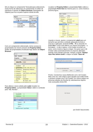 Dê um clique no componente TextLabel para selecioná-lo.
Outra forma de selecionar um componente no editor de
interfaces é através do Object Browser (Navegador de
Objetos) que fica na parte superior direita da tela.
Com um componente selecionado, temos acesso às
propriedades do mesmo através do Property Editor
(Editor de propriedades) localizado logo abaixo do Object
Browser.
Para alterar o texto exibido pelo Label, localize no
Property Editor, a propriedade Value e altere o conteúdo
para “Alô, Mundo!”.
Localize no Property Editor a propriedade font e altere a
propriedade Point Size da mesma para 12, como mostra a
próxima figura.
Usando o mouse, ajuste o componente Label para um
tamanho que permita a exibição adequada do texto e
execute a aplicação, teclando CTRL – R ou clicando no
botão Run. Como você alterou um arquivo do projeto – o
formulário – e não o salvou, o Qt Creator irá emitir um
aviso, como mostra a figura a seguir. Se quiser que o Qt
Creator salve automaticamente os arquivos alterados
quando você mandar executar, marque a opção “Always
save files before build” e clique no botão “Save all”.
Pronto. Concluímos nosso AloMundo com o Qt Creator.
Mais uma vez: este artigo é para aqueles que estão tendo
o primeiro contato com o Qt Creator, Em outros artigos em
próximas edições da Revista Qt, abordaremos tópicos
mais avançados desta IDE.
por André Vasconcelos
19Revista Qt Edição 1 – Setembro/Outubro - 2010
 