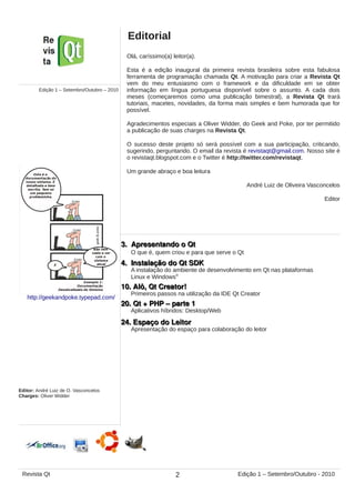 Olá, caríssimo(a) leitor(a).
Esta é a edição inaugural da primeira revista brasileira sobre esta fabulosa
ferramenta de programação chamada Qt. A motivação para criar a Revista Qt
vem do meu entusiasmo com o framework e da dificuldade em se obter
informação em língua portuguesa disponível sobre o assunto. A cada dois
meses (começaremos como uma publicação bimestral), a Revista Qt trará
tutoriais, macetes, novidades, da forma mais simples e bem humorada que for
possível.
Agradecimentos especiais a Oliver Widder, do Geek and Poke, por ter permitido
a publicação de suas charges na Revista Qt.
O sucesso deste projeto só será possível com a sua participação, criticando,
sugerindo, perguntando. O email da revista é revistaqt@gmail.com. Nosso site é
o revistaqt.blogspot.com e o Twitter é http://twitter.com/revistaqt.
Um grande abraço e boa leitura
André Luiz de Oliveira Vasconcelos
Editor
3. Apresentando o Qt3. Apresentando o Qt
O que é, quem criou e para que serve o Qt
4. Instalação do Qt SDK4. Instalação do Qt SDK
10. Alô, Qt Creator!10. Alô, Qt Creator!
24. Espaço do Leitor24. Espaço do Leitor
A instalação do ambiente de desenvolvimento em Qt nas plataformas
Linux e Windows®
Primeiros passos na utilização da IDE Qt Creator
Apresentação do espaço para colaboração do leitor
Editorial
Edição 1 – Setembro/Outubro – 2010
http://geekandpoke.typepad.com/
Editor: André Luiz de O. Vasconcelos
Charges: Oliver Widder
20. Qt + PHP – parte 120. Qt + PHP – parte 1
Aplicativos híbridos: Desktop/Web
2Revista Qt Edição 1 – Setembro/Outubro - 2010
 