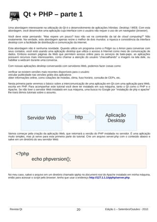 Qt + PHP – parte 1
Uma abordagem interessante na utilização do Qt é o desenvolvimento de aplicações híbridas: Desktop / WEB. Com esta
abordagem, você desenvolve uma aplicação cuja interface com o usuário não requer o uso de um navegador (browser).
Você deve estar pensando: “Mas espere um pouco? Isso não vai na contramão da tal de cloud computing?” Não
exatamente. Na verdade, esta abordagem apenas reúne o melhor de dois mundos: a riqueza e consistência da interface
desktop com a facilidade de distribuição e comunicação da Internet.
Esta abordagem não é nenhuma novidade. Quando utiliza um programa como o Pidgin ou o Amsn para conversar com
seus contatos, você está usando uma aplicação desktop que utiliza o acesso à Internet como meio de comunicação de
dados. Embora existam páginas da Web que permitem acesso online para os serviços de bate-papo, as aplicações
possuem recursos mais interessantes, como chamar a atenção do usuário “chacoalhando” a imagem na tela dele, ou
habilitar a webcam durante uma conversa.
Com nossas aplicações desktop conversando com servidores Web, podemos fazer coisas como:
verificar se existem versões mais recentes disponíveis para o usuário
veicular publicidade nas versões grátis dos aplicativos
obter informações online, como cotações de moedas, clima, fuso horário, consulta de CEPs, etc.
Nesta primeira parte veremos o básico sobre a intercomunicação de uma aplicação em Qt com uma aplicação para Web,
escrita em PHP. Para acompanhar este tutorial você deve ter instalado em sua máquina, tanto o Qt como o PHP e o
Apache. Se não tiver o servidor Web instalado em sua máquina, uma busca no Google por “instalação de php e apache”
lhe trará ótimos tutoriais sobre o assunto.
Servidor Web
Aplicação
Desktop
http
Vamos começar pela criação da aplicação Web, que retornará a versão do PHP instalada no servidor. É uma aplicação
muito simples, mas já serve para esta primeira parte do tutorial. Crie um arquivo server.php com o conteúdo abaixo e
salve em um diretório do seu servidor Web:
<?php
echo phpversion();
No meu caso, salvei o arquivo em um diretório chamado qtphp no document root do Apache instalado em minha máquina,
então para acessar o script pelo browser, tenho que usar o endereço http://127.1.1.1/qtphp/server.php.
20Revista Qt Edição 1 – Setembro/Outubro - 2010
 