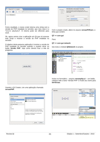 Como resultado, o nosso script retorna uma string com a
versão do PHP instalada no servidor, que meu caso é a
“5.3.2-1 ubuntu4.2”. O retorno pode ser diferente para
você.
Ok, agora vamos criar a aplicação em Qt que irá acessar
este script e mostrar a versão do PHP instalada no
servidor.
Com o projeto criado, altere no arquivo versaoPHP.pro, a
linha que contém:
QT += core gui
Para:
QT += core gui network
Isto inclui o módulo QtNetwork no projeto.
Inclua no formulário – arquivo versaophp.ui – um botão,
coloque nele o texto “Versão PHP” e mude seu nome para
btnVersao.
O objetivo desta pequena aplicação é mostrar a versão do
PHP instalada no servidor quando o usuário clicar no
botão Versão PHP. Veja como deverá ficar a tela do
programa:
Usando o Qt Creator, crie uma aplicação chamada
versaoPHP.
21Revista Qt Edição 1 – Setembro/Outubro - 2010
 