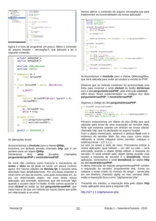 Agora é a hora de programar um pouco. Altere o conteúdo
do arquivo header – versaophp.h, que passará a ter o
seguinte conteúdo:
As alterações foram:
Acrescentamos o #include para a classe QHttp;
Incluímos um atributo privado chamado http que é um
ponteiro para um objeto QHttp;
Declaramos dois slots privados, chamados
perguntaVersaoPHP e mostraVersaoPHP.
Se você não conhece como funciona o mecanismo de
sinais e slots do Qt pode se sentir um pouco confuso
agora. Em futuras edições da Revista Qt, o assunto será
abordado mais detalhadamente. Por ora basta entender o
sinal como um tipo de evento, uma ação executada em, ou
por um determinado objeto. No caso desta nossa
aplicação, por exemplo, queremos que ela execute algo
quando o usuário clicar no botão. Então vamos associar o
sinal clicked do botão ao slot perguntaVersaoPHP, que
nada mais é do que um método da nossa classe que pode
ser relacionado a um sinal.
Vamos alterar o conteúdo do arquivo versaophp.cpp para
implementar as funcionalidades da nossa aplicação:
Acrescentamos o #include para a classe QMessageBox,
que será utilizada para exibir ao usuário a versão do PHP.
Observe que no método construtor foi acrescentada uma
linha para conectar o sinal clicked do botão btnVersao
com o slot perguntaVersaoPHP, pela instrução connect.
Além disso, foram implementados os códigos dos slots
perguntaVersaoPHP e mostraVersaoPHP.
Vejamos o código do slot perguntaVersaoPHP:
Primeiro instanciamos um objeto do tipo QHttp que será
utilizado para envio de uma requisição ao servidor Web.
Note que estamos usando um atributo da nossa classe,
chamado http, que foi declarado no arquivo header.
Com o objeto instanciado, setamos o atributo host com o
endereço do servidor Web. No meu caso, como estou
utilizando a minha máquina como servidor, coloquei o
endereço local – 127.1.1.1.
Lá vem os sinais e slots de novo. Precisamos indicar à
nossa aplicação, qual método – um slot no caso – será
executado quando o objeto QHttp obtiver a resposta do
servidor. O sinal emitido pelo objeto QHttp quando este
recebe a resposta do servidor é o done(bool). Nesta
aplicação, conectamos o sinal done(bool) do objeto http
ao slot mostraVersaoPHP.
A última instrução do método perguntaVersaoPHP contém
a requisição ao servidor, propriamente dita. Como eu
coloque o script criado no começo do artigo – server.php
em um diretório chamado qtphp no meu servidor Web,
então a requisição ficou como “/qtphp/server.php”.
Trocando em miúdos, a requisição feita pelo objeto http
nesta aplicação será para a seguinte URL:
http://127.1.1.1/qtphp/server.php
22Revista Qt Edição 1 – Setembro/Outubro - 2010
 