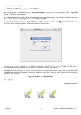 Em seguida, temos a implementação do slot mostraVersaoPHP, que como vimos será executado quando o objeto http
obtiver a resposta à sua requisição.
A única instrução presente neste método serve para exibir o resultado da requisição para o usuário. Utilizamos aqui uma
das caixas de diálogo padrão do Qt, através da classe QmessageBox.
A resposta enviada pelo servidor ao objeto http pode ser “lida” através do método readAll(). Este método retorna uma
string, que neste programa, estamos simplesmente exibindo para o usuário.
A figura acima mostra o resultado da execução desta aplicação, quando clicamos no botão Versão PHP. Claro que o
resultado depende da versão de PHP que você tenha instalada no servidor Web utilizado.
Esta foi apenas uma introdução ao assunto. Em edições futuras, veremos mais detalhes sobre a classe QHttp, bem como
aplicações mais complexas utilizando-a. Se estiver impaciente, você pode recorrer à referência online sobre o assunto,
disponível pelo endereço:
http://doc.trolltech.com/4.6/qhttp.html
Até a próxima.
por André Vasconcelos
23Revista Qt Edição 1 – Setembro/Outubro - 2010
 