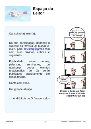 Graças a Deus, até fazer
compras é uma atividade
social hoje em dia
Espaço do
Leitor
Caríssimo(a) leitor(a),
Da sua participação, depende o
sucesso da Revista Qt. Mande e-
mails para revistaqt@gmail.com
com suas dúvidas, críticas e
sugestões.
Publicidade sobre cursos,
palestras, seminários, ou
quaisquer outros eventos
relacionados ao Qt serão
publicados gratuitamente em
nossa revista.
Conto com você.
Um grande abraço
André Luiz de O. Vasconcelos
24Revista Qt Edição 1 – Setembro/Outubro - 2010
 