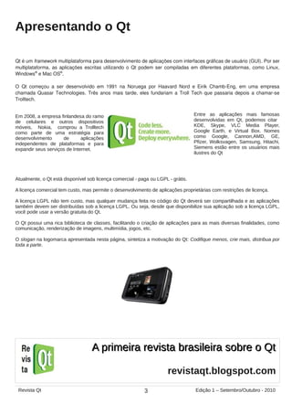 Apresentando o Qt
Qt é um framework multiplataforma para desenvolvimento de aplicações com interfaces gráficas de usuário (GUI). Por ser
multiplataforma, as aplicações escritas utilizando o Qt podem ser compiladas em diferentes plataformas, como Linux,
Windows®
e Mac OS®
.
O Qt começou a ser desenvolvido em 1991 na Noruega por Haavard Nord e Eirik Chamb-Eng, em uma empresa
chamada Quasar Technologies. Três anos mais tarde, eles fundariam a Troll Tech que passaria depois a chamar-se
Trolltech.
Em 2008, a empresa finlandesa do ramo
de celulares e outros dispositivos
móveis, Nokia, comprou a Trolltech
como parte de uma estratégia para
desenvolvimento de aplicações
independentes de plataformas e para
expandir seus serviços de Internet.
Atualmente, o Qt está disponível sob licença comercial - paga ou LGPL - grátis.
A licença comercial tem custo, mas permite o desenvolvimento de aplicações proprietárias com restrições de licença.
A licença LGPL não tem custo, mas qualquer mudança feita no código do Qt deverá ser compartilhada e as aplicações
também devem ser distribuídas sob a licença LGPL. Ou seja, desde que disponibilize sua aplicação sob a licença LGPL,
você pode usar a versão gratuita do Qt.
O Qt possui uma rica biblioteca de classes, facilitando o criação de aplicações para as mais diversas finalidades, como
comunicação, renderização de imagens, multimídia, jogos, etc.
O slogan na logomarca apresentada nesta página, sintetiza a motivação do Qt: Codifique menos, crie mais, distribua por
toda a parte.
Entre as aplicações mais famosas
desenvolvidas em Qt, podemos citar
KDE, Skype, VLC Media Player,
Google Earth, e Virtual Box. Nomes
como Google, Cannon,AMD, GE,
Pfizer, Wolksvagen, Samsung, Hitachi,
Siemens estão entre os usuários mais
ilustres do Qt
3Revista Qt Edição 1 – Setembro/Outubro - 2010
revistaqt.blogspot.com
A primeira revista brasileira sobre o QtA primeira revista brasileira sobre o Qt
 