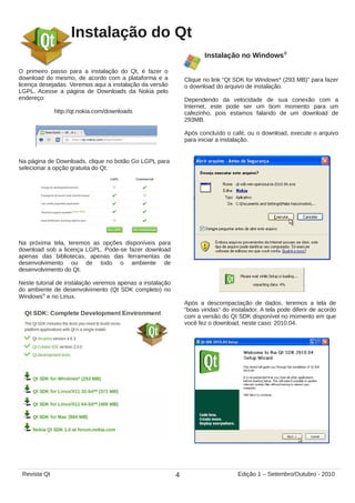 Instalação do Qt
O primeiro passo para a instalação do Qt, é fazer o
download do mesmo, de acordo com a plataforma e a
licença desejadas. Veremos aqui a instalação da versão
LGPL. Acesse a página de Downloads da Nokia pelo
endereço:
http://qt.nokia.com/downloads
Na página de Downloads, clique no botão Go LGPL para
selecionar a opção gratuita do Qt.
Na próxima tela, teremos as opções disponíveis para
download sob a licença LGPL. Pode-se fazer download
apenas das bibliotecas, apenas das ferramentas de
desenvolvimento ou de todo o ambiente de
desenvolvimento do Qt.
Neste tutorial de instalação veremos apenas a instalação
do ambiente de desenvolvimento (Qt SDK completo) no
Windows®
e no Linux.
Instalação no Windows®
Clique no link “Qt SDK for Windows* (293 MB)” para fazer
o download do arquivo de instalação.
Dependendo da velocidade de sua conexão com a
Internet, este pode ser um bom momento para um
cafezinho, pois estamos falando de um download de
293MB.
Após concluído o café, ou o download, execute o arquivo
para iniciar a instalação.
Após a descompactação de dados, teremos a tela de
“boas vindas” do instalador. A tela pode diferir de acordo
com a versão do Qt SDK disponível no momento em que
você fez o download, neste caso: 2010.04.
4Revista Qt Edição 1 – Setembro/Outubro - 2010
 