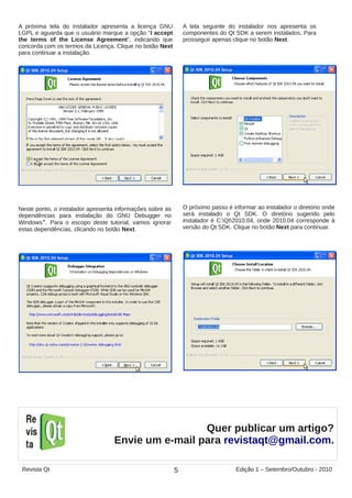 Neste ponto, o instalador apresenta informações sobre as
dependências para instalação do GNU Debugger no
Windows®
. Para o escopo deste tutorial, vamos ignorar
estas dependências, clicando no botão Next.
O próximo passo é informar ao instalador o diretório onde
será instalado o Qt SDK. O diretório sugerido pelo
instalador é C:Qt2010.04, onde 2010.04 corresponde à
versão do Qt SDK. Clique no botão Next para continuar.
A próxima tela do instalador apresenta a licença GNU
LGPL e aguarda que o usuário marque a opção “I accept
the terms of the License Agreement”, indicando que
concorda com os termos da Licença. Clique no botão Next
para continuar a instalação.
A tela seguinte do instalador nos apresenta os
componentes do Qt SDK a serem instalados. Para
prosseguir apenas clique no botão Next.
Quer publicar um artigo?
Envie um e-mail para revistaqt@gmail.com.
5Revista Qt Edição 1 – Setembro/Outubro - 2010
 