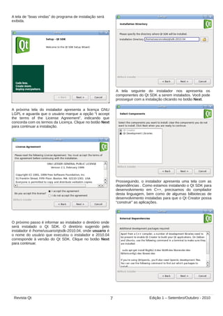 A próxima tela do instalador apresenta a licença GNU
LGPL e aguarda que o usuário marque a opção “I accept
the terms of the License Agreement”, indicando que
concorda com os termos da Licença. Clique no botão Next
para continuar a instalação.
O próximo passo é informar ao instalador o diretório onde
será instalado o Qt SDK. O diretório sugerido pelo
instalador é /home/usuario/qtsdk-2010.04, onde usuario é
o nome do usuário que executou o instalador e 2010.04
corresponde à versão do Qt SDK. Clique no botão Next
para continuar.
A tela seguinte do instalador nos apresenta os
componentes do Qt SDK a serem instalados. Você pode
prosseguir com a instalação clicando no botão Next.
Prosseguindo, o instalador apresenta uma tela com as
dependências . Como estamos instalando o Qt SDK para
desenvolvimento em C++, precisamos do compilador
desta linguagem, bem como de algumas bilbiotecas de
desenvolvimento instaladas para que o Qt Creator possa
“construir” as aplicações.
A tela de “boas vindas” do programa de instalação será
exibida.
7Revista Qt Edição 1 – Setembro/Outubro - 2010
 