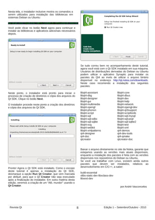 Nesta tela, o instalador inclusive mostra os comandos a
serem utilizados para instalação das bibliotecas em
sistemas Debian ou Ubuntu:
Você pode clicar no botão Next agora para continuar e
instalar as bibliotecas e aplicativos adicionais necessários
depois.
Neste ponto, o instalador está pronto para iniciar o
processo de criação de diretórios e cópia dos arquivos do
Qt SDK. Clique no botão Next.
O instalador procede neste ponto a criação dos diretórios
e cópia dos arquivos do Qt SDK.
Pronto! Agora o Qt SDK está instalado. Como o escopo
deste tutorial é apenas a instalação do Qt SDK,
desmarque a opção Run Qt Creator, que vem marcada
por default, para que o Qt Creator não seja executado
após a finalização do instalador. Em outra matéria desta
edição, veremos a criação de um “Alô, mundo!” usando o
Qt Creator.
Se tudo correu bem no acompanhamento deste tutorial,
agora você está com o Qt SDK instalado em sua máquina.
Usuários de distribuições derivadas do Debian ou Ubuntu
podem utilizar o aplicativo Synaptic para instalar os
pacotes do Qt4 ao invés de utilizar o arquivo binário
disponível no endereço http://qt.nokia.com/downloads.
Neste caso recomendo a instalação dos seguintes
pacotes:
libqt4-assistant libqt4-core
libqt4-dbg libqt4-dbus
libqt4-designer libqt4-dev
libqt4-gui libqt4-help
libqt4-multimedia libqt4-network
libqt4-opengl libqt4-opengl-dev
libqt4-phonon libqt4-qt3support
libqt4-script libqt4-scripttools
libqt4-sql libqt4-sql-mysql
libqt4-sql-odbc libqt4-sql-psql
libqt4-sql-sqlite libqt4-sql-sqlite2
libqt4-svg libqt4-test
libqt4-webkit libqt4-xml
libqt4-xmlpatterns qt4-demos
qt4-designer qt4-dev-tools
qt4-doc qt4-qmake
qtcreator qtcreator-doc
Baixar o arquivo diretamente no site da Nokia, garante que
estejamos usando as versões mais atuais disponíveis,
enquanto a instalação dos pacotes é feita com as versões
disponíveis nos repositórios do Debian ou Ubuntu.
Se você vai trabalhar com Linux, existem ainda outros
pacotes que devem ser instalados, relativos ao
desenvolvimento em C/C++, a saber:
build-essential
xlibs-static-dev libxclass-dev
libxext-dev
por André Vasconcelos
8Revista Qt Edição 1 – Setembro/Outubro - 2010
 