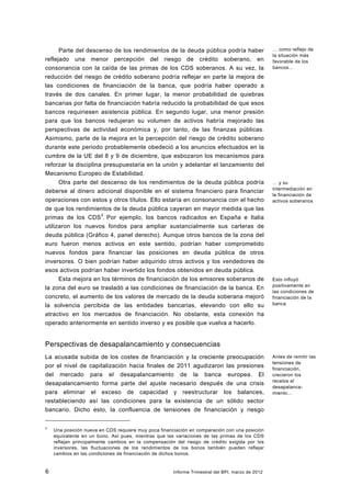 Parte del descenso de los rendimientos de la deuda pública podría haber                     … como reflejo de
                                                                                                  la situación más
reflejado una menor percepción del riesgo de crédito soberano, en                                 favorable de los
consonancia con la caída de las primas de los CDS soberanos. A su vez, la                         bancos…

reducción del riesgo de crédito soberano podría reflejar en parte la mejora de
las condiciones de financiación de la banca, que podría haber operado a
través de dos canales. En primer lugar, la menor probabilidad de quiebras
bancarias por falta de financiación habría reducido la probabilidad de que esos
bancos requiriesen asistencia pública. En segundo lugar, una menor presión
para que los bancos redujeran su volumen de activos habría mejorado las
perspectivas de actividad económica y, por tanto, de las finanzas públicas.
Asimismo, parte de la mejora en la percepción del riesgo de crédito soberano
durante este periodo probablemente obedeció a los anuncios efectuados en la
cumbre de la UE del 8 y 9 de diciembre, que esbozaron los mecanismos para
reforzar la disciplina presupuestaria en la unión y adelantar el lanzamiento del
Mecanismo Europeo de Estabilidad.
      Otra parte del descenso de los rendimientos de la deuda pública podría                      … y su
                                                                                                  intermediación en
deberse al dinero adicional disponible en el sistema financiero para financiar
                                                                                                  la financiación de
operaciones con estos y otros títulos. Ello estaría en consonancia con el hecho                   activos soberanos
de que los rendimientos de la deuda pública cayeran en mayor medida que las
primas de los CDS3. Por ejemplo, los bancos radicados en España e Italia
utilizaron los nuevos fondos para ampliar sustancialmente sus carteras de
deuda pública (Gráfico 4, panel derecho). Aunque otros bancos de la zona del
euro fueron menos activos en este sentido, podrían haber comprometido
nuevos fondos para financiar las posiciones en deuda pública de otros
inversores. O bien podrían haber adquirido otros activos y los vendedores de
esos activos podrían haber invertido los fondos obtenidos en deuda pública.
      Esta mejora en los términos de financiación de los emisores soberanos de                    Esto influyó
                                                                                                  positivamente en
la zona del euro se trasladó a las condiciones de financiación de la banca. En
                                                                                                  las condiciones de
concreto, el aumento de los valores de mercado de la deuda soberana mejoró                        financiación de la
la solvencia percibida de las entidades bancarias, elevando con ello su                           banca

atractivo en los mercados de financiación. No obstante, esta conexión ha
operado anteriormente en sentido inverso y es posible que vuelva a hacerlo.


Perspectivas de desapalancamiento y consecuencias
La acusada subida de los costes de financiación y la creciente preocupación                       Antes de remitir las
                                                                                                  tensiones de
por el nivel de capitalización hacia finales de 2011 agudizaron las presiones                     financiación,
del mercado para el desapalancamiento de la banca europea. El                                     crecieron los
                                                                                                  recelos al
desapalancamiento forma parte del ajuste necesario después de una crisis
                                                                                                  desapalanca-
para eliminar el exceso de capacidad y reestructurar los balances,                                miento…
restableciendo así las condiciones para la existencia de un sólido sector
bancario. Dicho esto, la confluencia de tensiones de financiación y riesgo


3
    Una posición nueva en CDS requiere muy poca financiación en comparación con una posición
    equivalente en un bono. Así pues, mientras que las variaciones de las primas de los CDS
    reflejan principalmente cambios en la compensación del riesgo de crédito exigida por los
    inversores, las fluctuaciones de los rendimientos de los bonos también pueden reflejar
    cambios en las condiciones de financiación de dichos bonos.


6                                                     Informe Trimestral del BPI, marzo de 2012
 