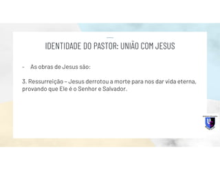 - As obras de Jesus são:
3. Ressurreição – Jesus derrotou a morte para nos dar vida eterna,
provando que Ele é o Senhor e Salvador.
IDENTIDADE DO PASTOR: UNIÃO COM JESUS
 