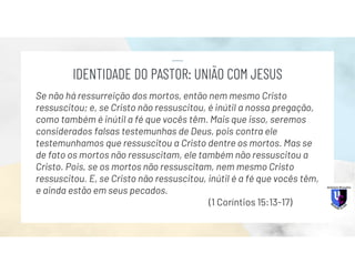 Se não há ressurreição dos mortos, então nem mesmo Cristo
ressuscitou; e, se Cristo não ressuscitou, é inútil a nossa pregação,
como também é inútil a fé que vocês têm. Mais que isso, seremos
considerados falsas testemunhas de Deus, pois contra ele
testemunhamos que ressuscitou a Cristo dentre os mortos. Mas se
de fato os mortos não ressuscitam, ele também não ressuscitou a
Cristo. Pois, se os mortos não ressuscitam, nem mesmo Cristo
ressuscitou. E, se Cristo não ressuscitou, inútil é a fé que vocês têm,
e ainda estão em seus pecados.
(1 Coríntios 15:13-17)
IDENTIDADE DO PASTOR: UNIÃO COM JESUS
 