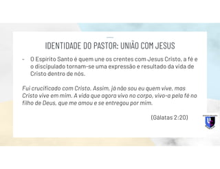 - O Espírito Santo é quem une os crentes com Jesus Cristo, a fé e
o discipulado tornam-se uma expressão e resultado da vida de
Cristo dentro de nós.
Fui crucificado com Cristo. Assim, já não sou eu quem vive, mas
Cristo vive em mim. A vida que agora vivo no corpo, vivo-a pela fé no
filho de Deus, que me amou e se entregou por mim.
(Gálatas 2:20)
IDENTIDADE DO PASTOR: UNIÃO COM JESUS
 