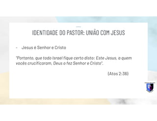 - Jesus é Senhor e Cristo
"Portanto, que todo Israel fique certo disto: Este Jesus, a quem
vocês crucificaram, Deus o fez Senhor e Cristo".
(Atos 2:36)
IDENTIDADE DO PASTOR: UNIÃO COM JESUS
 
