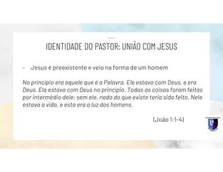 - Jesus é preexistente e veio na forma de um homem
No princípio era aquele que é a Palavra. Ele estava com Deus, e era
Deus. Ela estava com Deus no princípio. Todas as coisas foram feitas
por intermédio dele; sem ele, nada do que existe teria sido feito. Nele
estava a vida, e esta era a luz dos homens.
(João 1:1-4)
IDENTIDADE DO PASTOR: UNIÃO COM JESUS
 