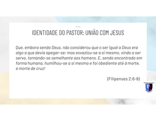 Que, embora sendo Deus, não considerou que o ser igual a Deus era
algo a que devia apegar-se; mas esvaziou-se a si mesmo, vindo a ser
servo, tornando-se semelhante aos homens. E, sendo encontrado em
forma humana, humilhou-se a si mesmo e foi obediente até à morte,
e morte de cruz!
(Filipenses 2:6-8)
IDENTIDADE DO PASTOR: UNIÃO COM JESUS
 