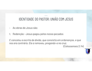 - As obras de Jesus são:
1. Redenção - Jesus pagou pelos nosso pecados
E cancelou a escrita de dívida, que consistia em ordenanças, e que
nos era contrária. Ele a removeu, pregando-a na cruz,
(Colossenses 2:14)
IDENTIDADE DO PASTOR: UNIÃO COM JESUS
 