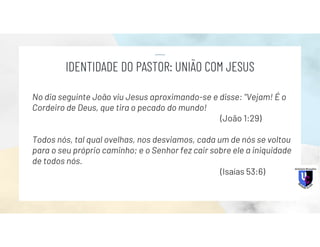 No dia seguinte João viu Jesus aproximando-se e disse: "Vejam! É o
Cordeiro de Deus, que tira o pecado do mundo!
(João 1:29)
Todos nós, tal qual ovelhas, nos desviamos, cada um de nós se voltou
para o seu próprio caminho; e o Senhor fez cair sobre ele a iniquidade
de todos nós.
(Isaías 53:6)
IDENTIDADE DO PASTOR: UNIÃO COM JESUS
 