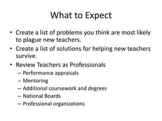 What to Expect
• Create a list of problems you think are most likely
to plague new teachers.
• Create a list of solutions for helping new teachers
survive.
• Review Teachers as Professionals
– Performance appraisals
– Mentoring
– Additional coursework and degrees
– National Boards
– Professional organizations
 