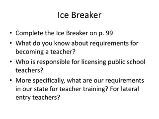 Ice Breaker
• Complete the Ice Breaker on p. 99
• What do you know about requirements for
becoming a teacher?
• Who is responsible for licensing public school
teachers?
• More specifically, what are our requirements
in our state for teacher training? For lateral
entry teachers?
 