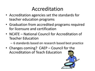 Accreditation
• Accreditation agencies set the standards for
teacher education programs
• Graduation from accredited programs required
for licensure and certification
• NCATE – National Council for Accreditation of
Teacher Education
– 6 standards based on research based best practice
• Changes coming? CAEP – Council for the
Accreditation of Teach Education
 