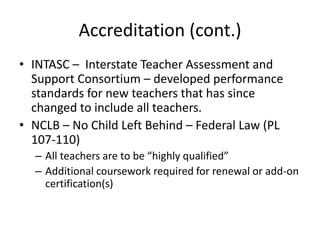 Accreditation (cont.)
• INTASC – Interstate Teacher Assessment and
Support Consortium – developed performance
standards for new teachers that has since
changed to include all teachers.
• NCLB – No Child Left Behind – Federal Law (PL
107-110)
– All teachers are to be “highly qualified”
– Additional coursework required for renewal or add-on
certification(s)
 