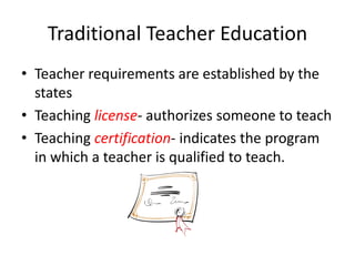 Traditional Teacher Education
• Teacher requirements are established by the
states
• Teaching license- authorizes someone to teach
• Teaching certification- indicates the program
in which a teacher is qualified to teach.
 