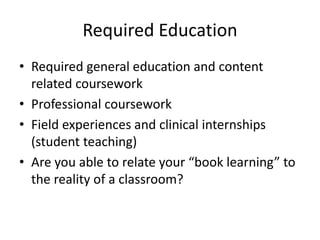 Required Education
• Required general education and content
related coursework
• Professional coursework
• Field experiences and clinical internships
(student teaching)
• Are you able to relate your “book learning” to
the reality of a classroom?
 