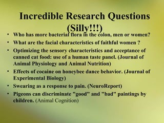 Incredible Research Questions
(Silly!!!)

• Who has more bacterial flora in the colon, men or women?
• What are the facial characteristics of faithful women ?
• Optimizing the sensory characteristics and acceptance of
canned cat food: use of a human taste panel. (Journal of
Animal Physiology and Animal Nutrition)
• Effects of cocaine on honeybee dance behavior. (Journal of
Experimental Biology)
• Swearing as a response to pain. (NeuroReport)
• Pigeons can discriminate "good" and "bad" paintings by
children. (Animal Cognition)

 