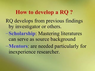 How to develop a RQ ?
RQ develops from previous findings
by investigator or others.
– Scholarship: Mastering literatures
can serve as source background
– Mentors: are needed particularly for
inexperience researcher.

 