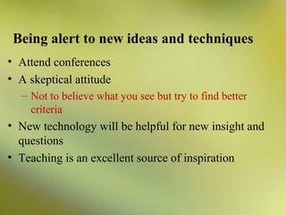 Being alert to new ideas and techniques
• Attend conferences
• A skeptical attitude
– Not to believe what you see but try to find better
criteria

• New technology will be helpful for new insight and
questions
• Teaching is an excellent source of inspiration

 