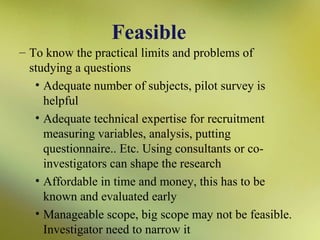 Feasible
– To know the practical limits and problems of
studying a questions
• Adequate number of subjects, pilot survey is
helpful
• Adequate technical expertise for recruitment
measuring variables, analysis, putting
questionnaire.. Etc. Using consultants or coinvestigators can shape the research
• Affordable in time and money, this has to be
known and evaluated early
• Manageable scope, big scope may not be feasible.
Investigator need to narrow it

 