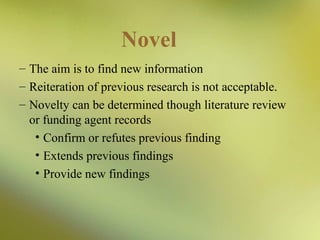 Novel
– The aim is to find new information
– Reiteration of previous research is not acceptable.
– Novelty can be determined though literature review
or funding agent records
• Confirm or refutes previous finding
• Extends previous findings
• Provide new findings

 