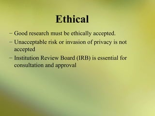 Ethical
– Good research must be ethically accepted.
– Unacceptable risk or invasion of privacy is not
accepted
– Institution Review Board (IRB) is essential for
consultation and approval

 